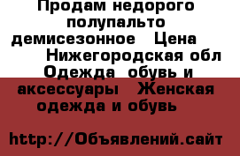 Продам недорого полупальто демисезонное › Цена ­ 2 000 - Нижегородская обл. Одежда, обувь и аксессуары » Женская одежда и обувь   